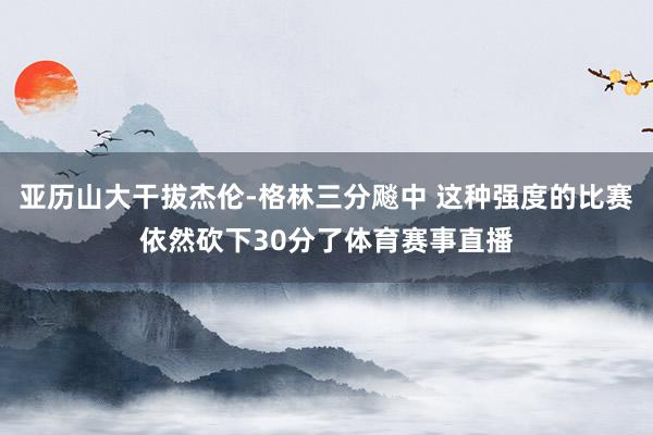 亚历山大干拔杰伦-格林三分飚中 这种强度的比赛依然砍下30分了体育赛事直播