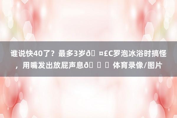 谁说快40了？最多3岁🤣C罗泡冰浴时搞怪，用嘴发出放屁声息😂体育录像/图片