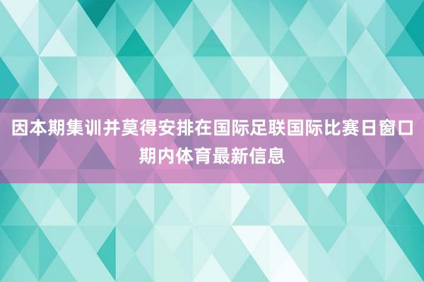 因本期集训并莫得安排在国际足联国际比赛日窗口期内体育最新信息