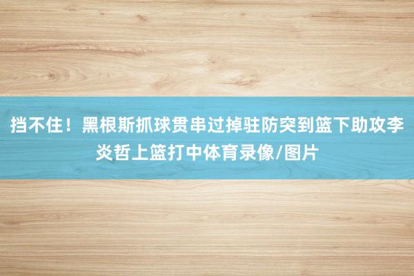 挡不住！黑根斯抓球贯串过掉驻防突到篮下助攻李炎哲上篮打中体育录像/图片