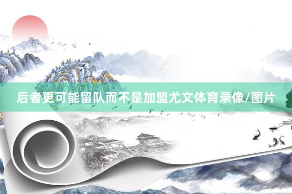 后者更可能留队而不是加盟尤文体育录像/图片