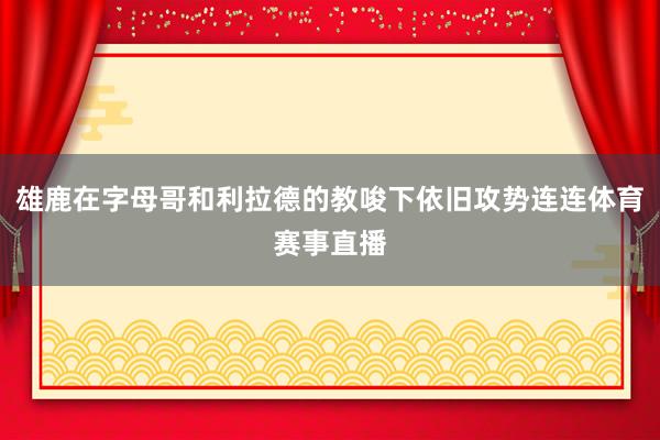雄鹿在字母哥和利拉德的教唆下依旧攻势连连体育赛事直播