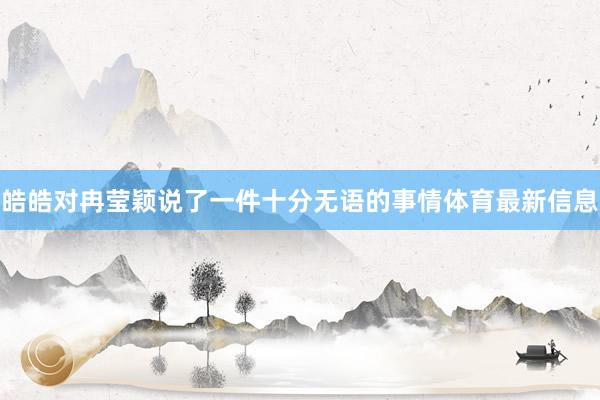 皓皓对冉莹颖说了一件十分无语的事情体育最新信息