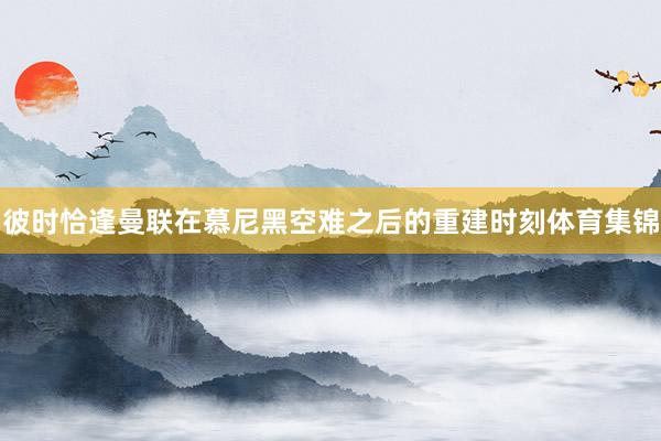 彼时恰逢曼联在慕尼黑空难之后的重建时刻体育集锦