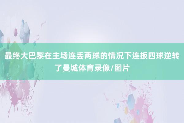 最终大巴黎在主场连丢两球的情况下连扳四球逆转了曼城体育录像/图片