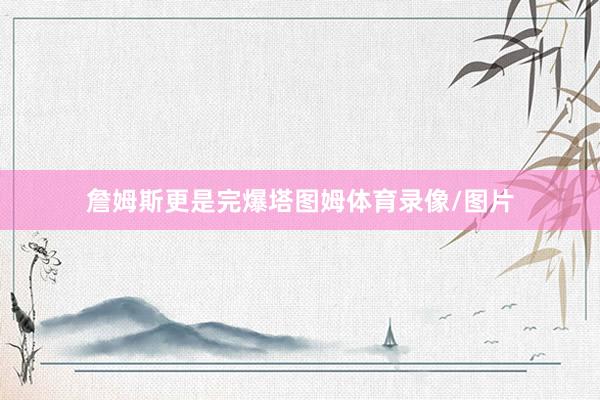詹姆斯更是完爆塔图姆体育录像/图片