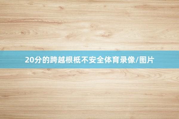 20分的跨越根柢不安全体育录像/图片