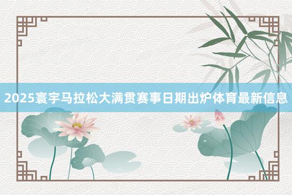 2025寰宇马拉松大满贯赛事日期出炉体育最新信息
