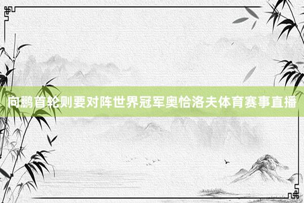 向鹏首轮则要对阵世界冠军奥恰洛夫体育赛事直播
