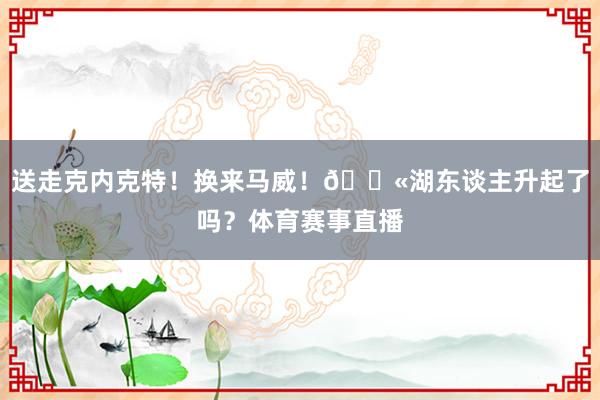 送走克内克特！换来马威！🛫湖东谈主升起了吗？体育赛事直播