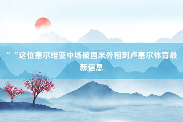 ”“这位塞尔维亚中场被国米外租到卢塞尔体育最新信息
