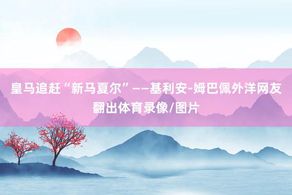 皇马追赶“新马夏尔”——基利安-姆巴佩外洋网友翻出体育录像/图片