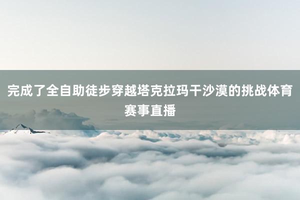 完成了全自助徒步穿越塔克拉玛干沙漠的挑战体育赛事直播