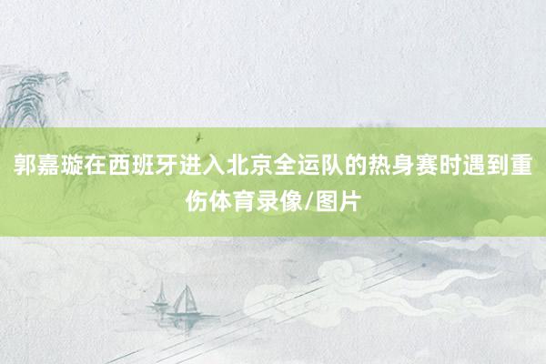 郭嘉璇在西班牙进入北京全运队的热身赛时遇到重伤体育录像/图片