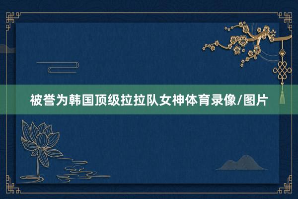被誉为韩国顶级拉拉队女神体育录像/图片
