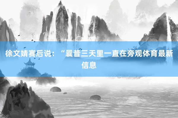 徐文婧赛后说：“曩昔三天里一直在旁观体育最新信息
