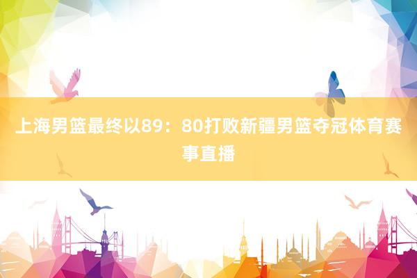 上海男篮最终以89：80打败新疆男篮夺冠体育赛事直播