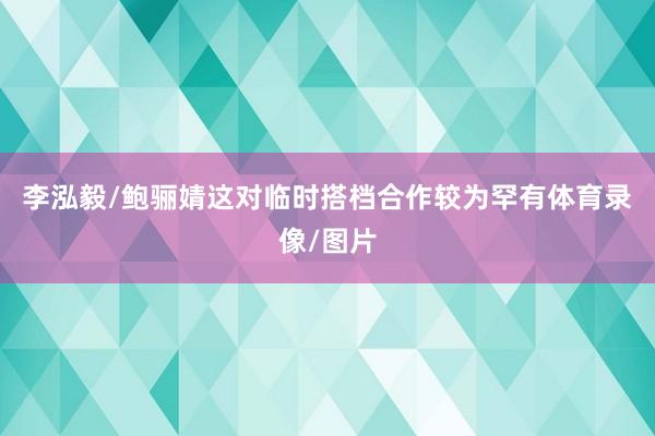 李泓毅/鲍骊婧这对临时搭档合作较为罕有体育录像/图片