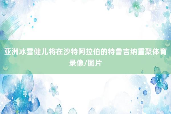 亚洲冰雪健儿将在沙特阿拉伯的特鲁吉纳重聚体育录像/图片
