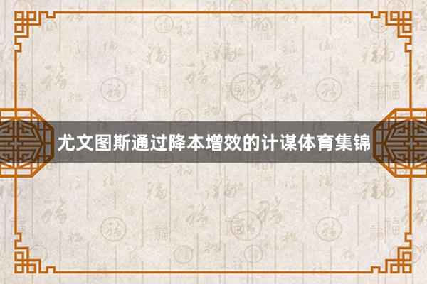 尤文图斯通过降本增效的计谋体育集锦
