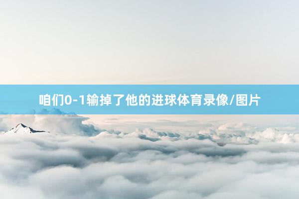 咱们0-1输掉了他的进球体育录像/图片