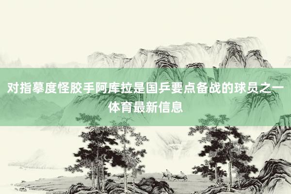 对指摹度怪胶手阿库拉是国乒要点备战的球员之一体育最新信息