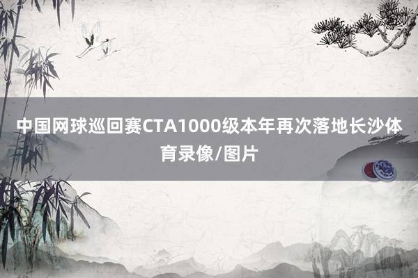 中国网球巡回赛CTA1000级本年再次落地长沙体育录像/图片