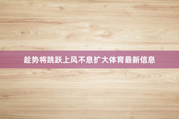 趁势将跳跃上风不息扩大体育最新信息