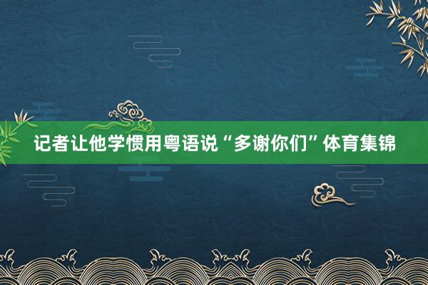 记者让他学惯用粤语说“多谢你们”体育集锦