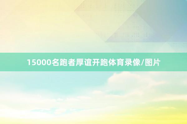 15000名跑者厚谊开跑体育录像/图片