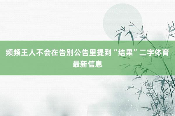 频频王人不会在告别公告里提到“结果”二字体育最新信息