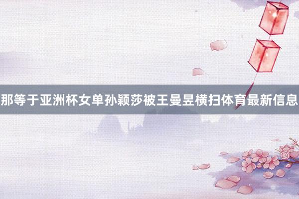 那等于亚洲杯女单孙颖莎被王曼昱横扫体育最新信息