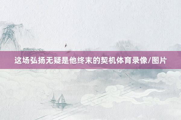 这场弘扬无疑是他终末的契机体育录像/图片