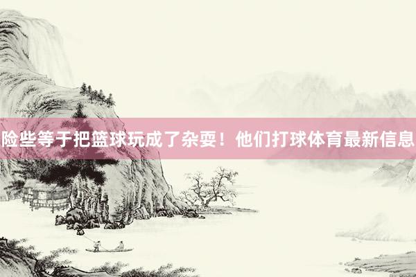 险些等于把篮球玩成了杂耍！他们打球体育最新信息
