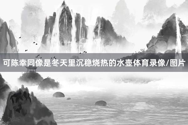 可陈幸同像是冬天里沉稳烧热的水壶体育录像/图片