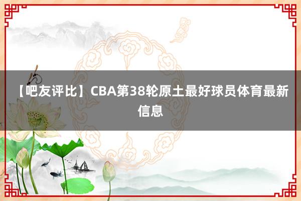 【吧友评比】CBA第38轮原土最好球员体育最新信息