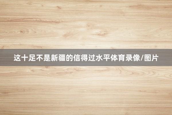这十足不是新疆的信得过水平体育录像/图片