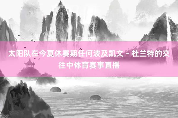太阳队在今夏休赛期任何波及凯文 - 杜兰特的交往中体育赛事直播