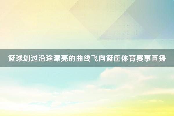 篮球划过沿途漂亮的曲线飞向篮筐体育赛事直播