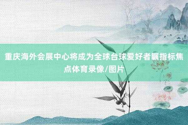 重庆海外会展中心将成为全球台球爱好者瞩指标焦点体育录像/图片