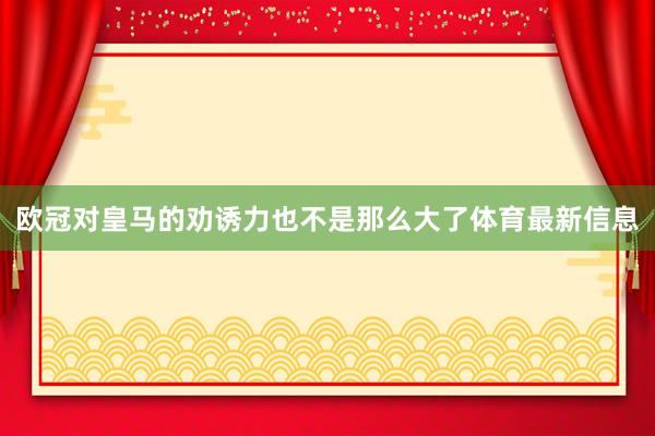 欧冠对皇马的劝诱力也不是那么大了体育最新信息