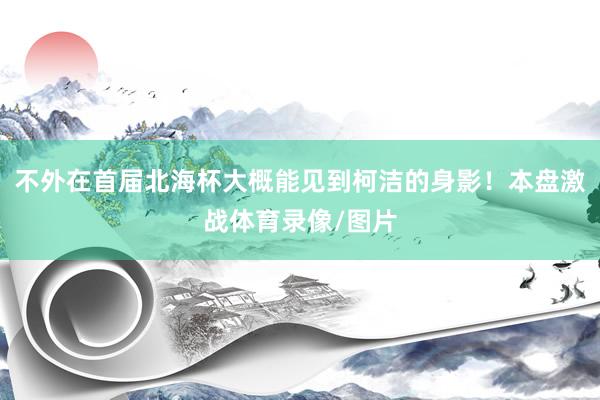 不外在首届北海杯大概能见到柯洁的身影!本盘激战体育录像/图片