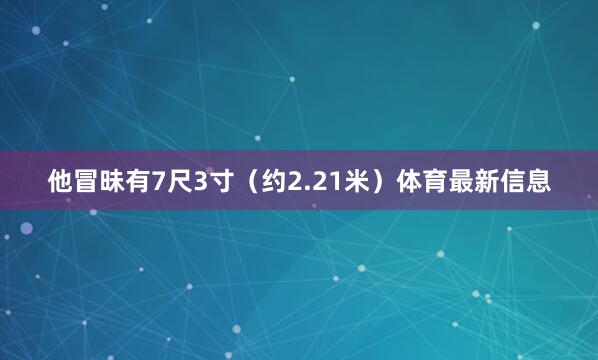 他冒昧有7尺3寸(约2.21米)体育最新信息