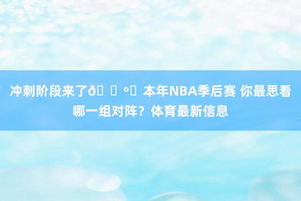 冲刺阶段来了📺️本年NBA季后赛 你最思看哪一组对阵？体育最新信息