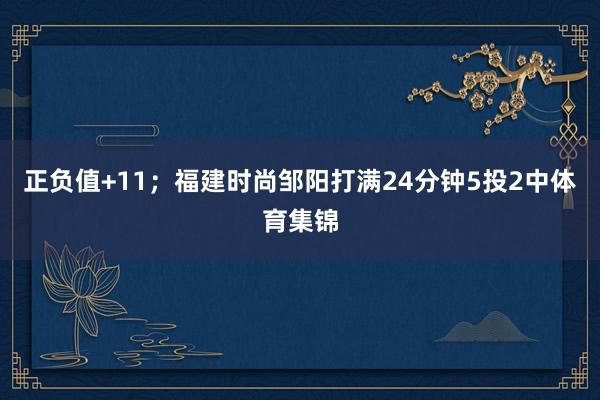 正负值+11；福建时尚邹阳打满24分钟5投2中体育集锦