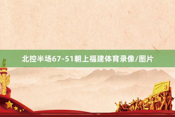 北控半场67-51朝上福建体育录像/图片