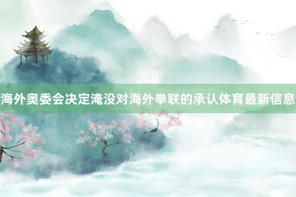 海外奥委会决定淹没对海外拳联的承认体育最新信息