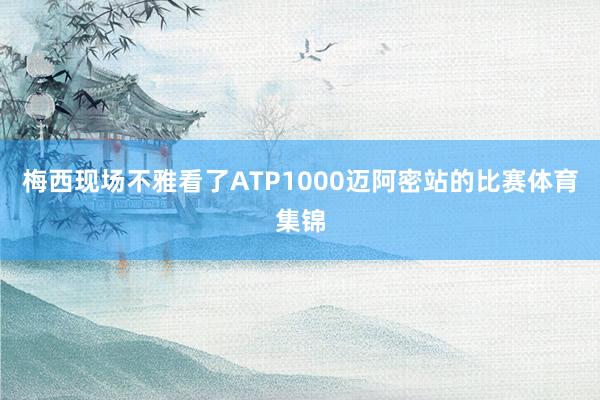 梅西现场不雅看了ATP1000迈阿密站的比赛体育集锦