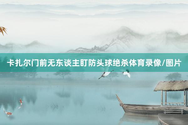 卡扎尔门前无东谈主盯防头球绝杀体育录像/图片