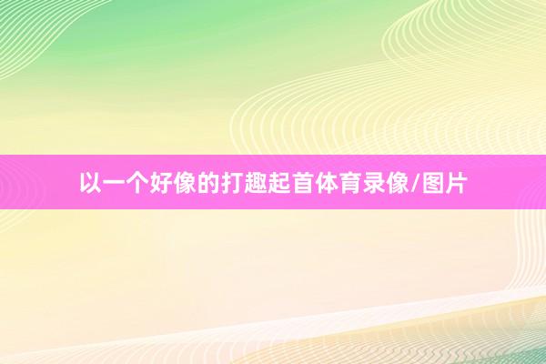 以一个好像的打趣起首体育录像/图片